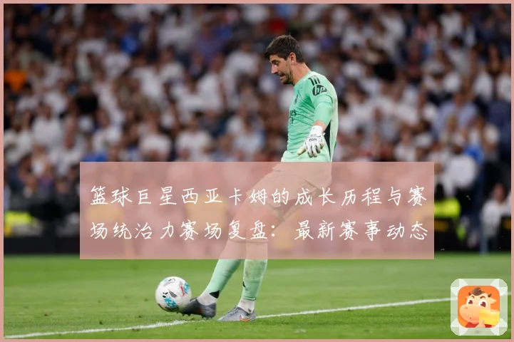 篮球巨星西亚卡姆的成长历程与赛场统治力赛场复盘：最新赛事动态与深度分析