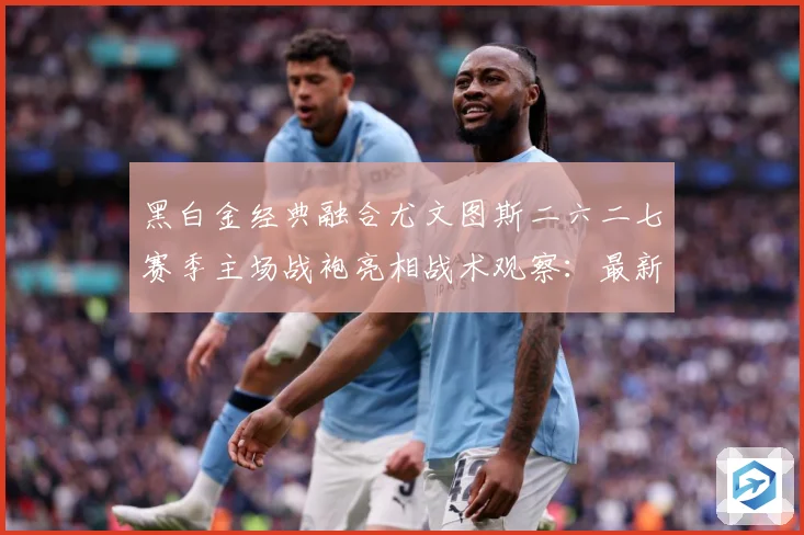 黑白金经典融合尤文图斯二六二七赛季主场战袍亮相战术观察：最新赛事动态与深度分析