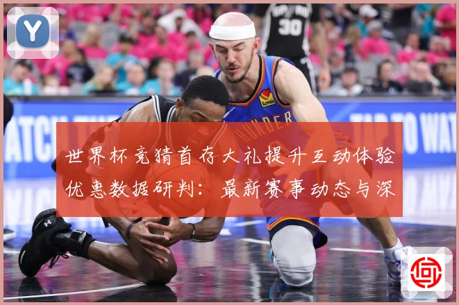 世界杯竞猜首存大礼提升互动体验优惠数据研判：最新赛事动态与深度分析