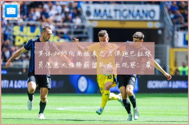 罗体加帅向老板表态力保迪巴拉球员愿意大幅降薪留队成长观察：最新赛事动态与深度分析