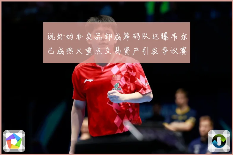 说好的非卖品却成筹码队记曝韦尔已成热火重点交易资产引发争议赛场复盘：最新赛事动态与深度分析
