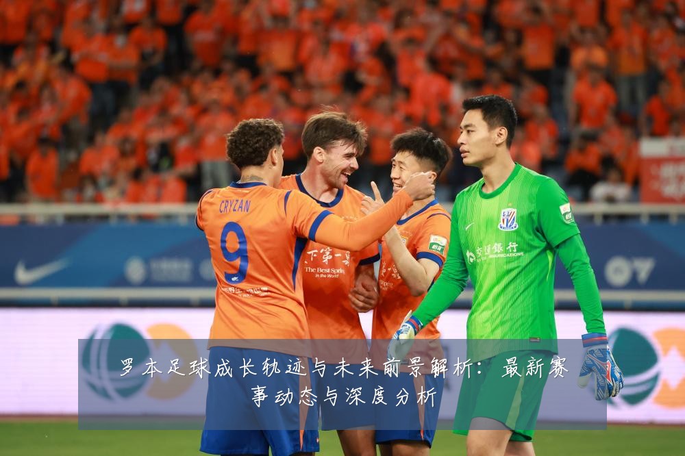 罗本足球成长轨迹与未来前景解析:最新赛事动态与深度分析