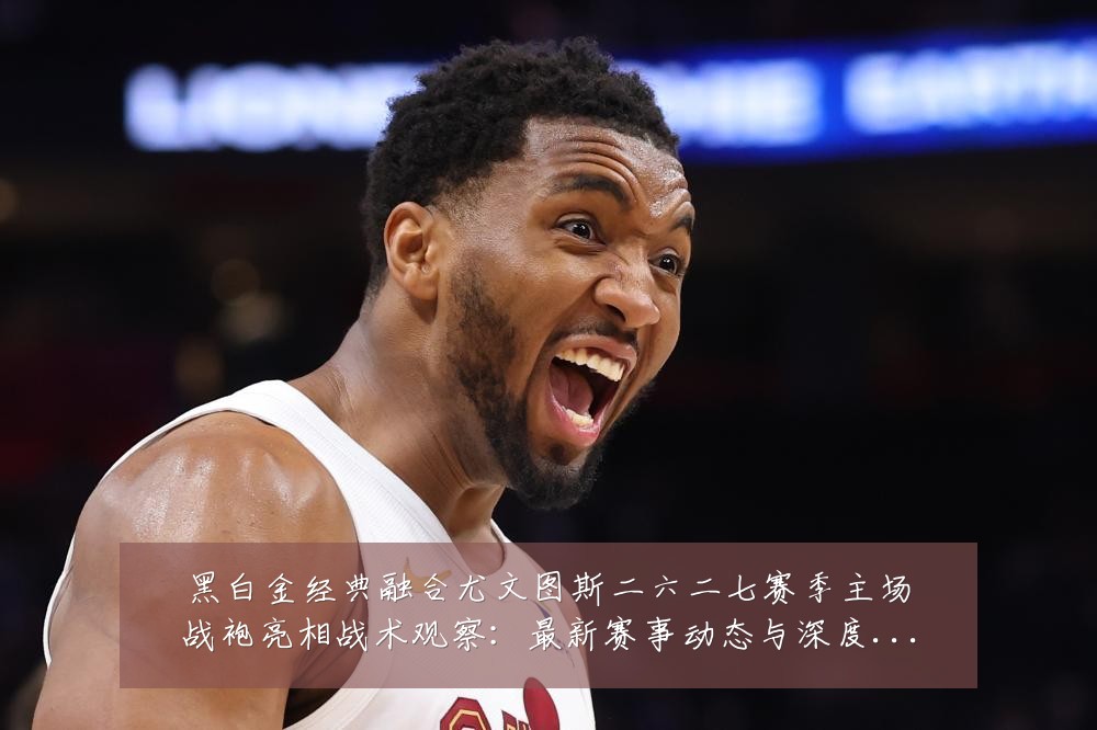 黑白金经典融合尤文图斯二六二七赛季主场战袍亮相战术观察:最新赛事动态与深度分析