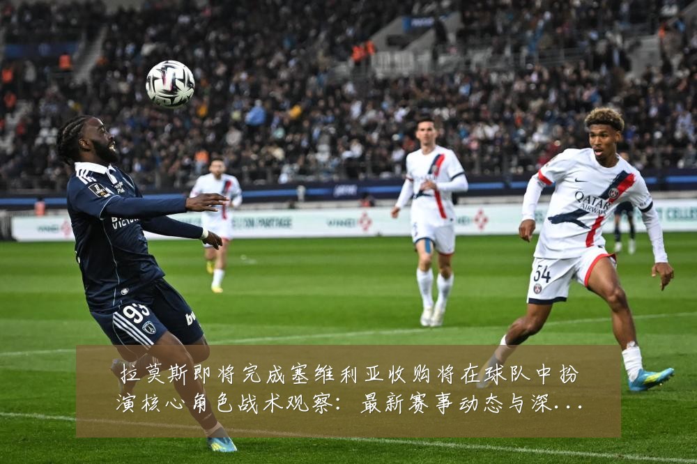 拉莫斯即将完成塞维利亚收购将在球队中扮演核心角色战术观察:最新赛事动态与深度分析