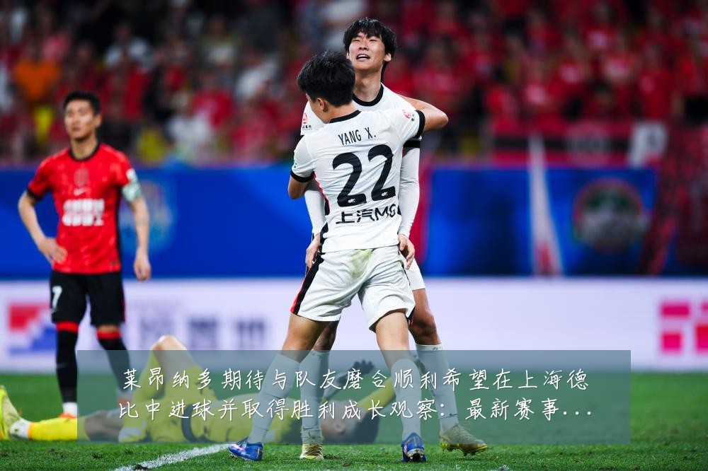 莱昂纳多期待与队友磨合顺利希望在上海德比中进球并取得胜利成长观察:最新赛事动态与深度分析
